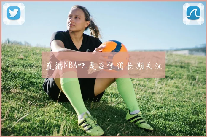 直播NBA吧是否值得长期关注